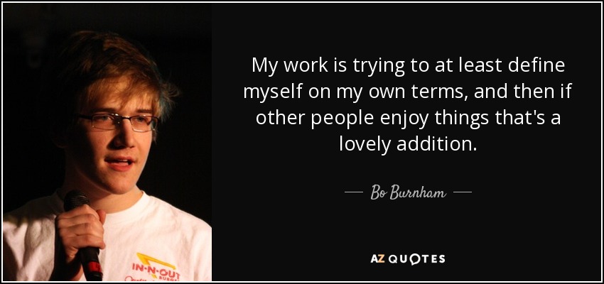 My work is trying to at least define myself on my own terms, and then if other people enjoy things that's a lovely addition. - Bo Burnham