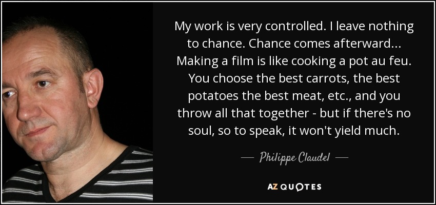 My work is very controlled. I leave nothing to chance. Chance comes afterward... Making a film is like cooking a pot au feu. You choose the best carrots, the best potatoes the best meat, etc., and you throw all that together - but if there's no soul, so to speak, it won't yield much. - Philippe Claudel