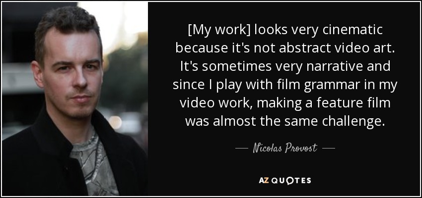 [My work] looks very cinematic because it's not abstract video art. It's sometimes very narrative and since I play with film grammar in my video work, making a feature film was almost the same challenge. - Nicolas Provost