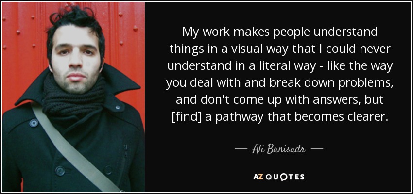 My work makes people understand things in a visual way that I could never understand in a literal way - like the way you deal with and break down problems, and don't come up with answers, but [find] a pathway that becomes clearer. - Ali Banisadr