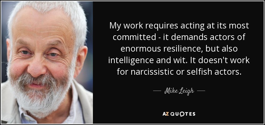 My work requires acting at its most committed - it demands actors of enormous resilience, but also intelligence and wit. It doesn't work for narcissistic or selfish actors. - Mike Leigh