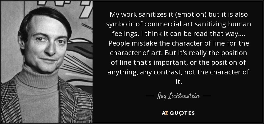 My work sanitizes it (emotion) but it is also symbolic of commercial art sanitizing human feelings. I think it can be read that way.... People mistake the character of line for the character of art. But it's really the position of line that's important, or the position of anything, any contrast, not the character of it. - Roy Lichtenstein
