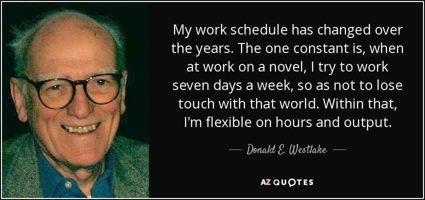My work schedule has changed over the years. The one constant is, when at work on a novel, I try to work seven days a week, so as not to lose touch with that world. Within that, I'm flexible on hours and output. - Donald E. Westlake