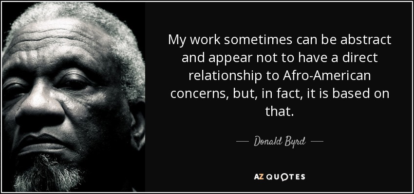 My work sometimes can be abstract and appear not to have a direct relationship to Afro-American concerns, but, in fact, it is based on that. - Donald Byrd