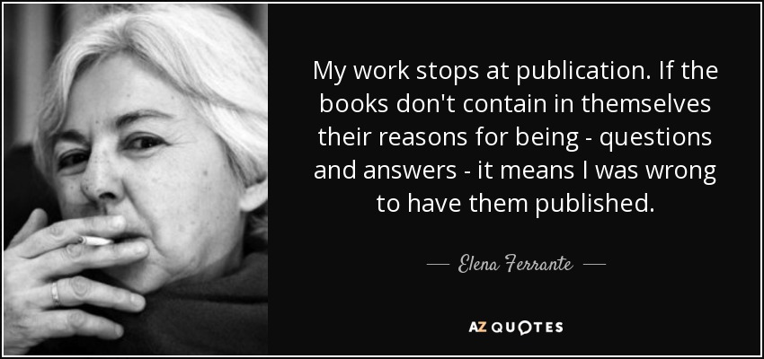 My work stops at publication. If the books don't contain in themselves their reasons for being - questions and answers - it means I was wrong to have them published. - Elena Ferrante