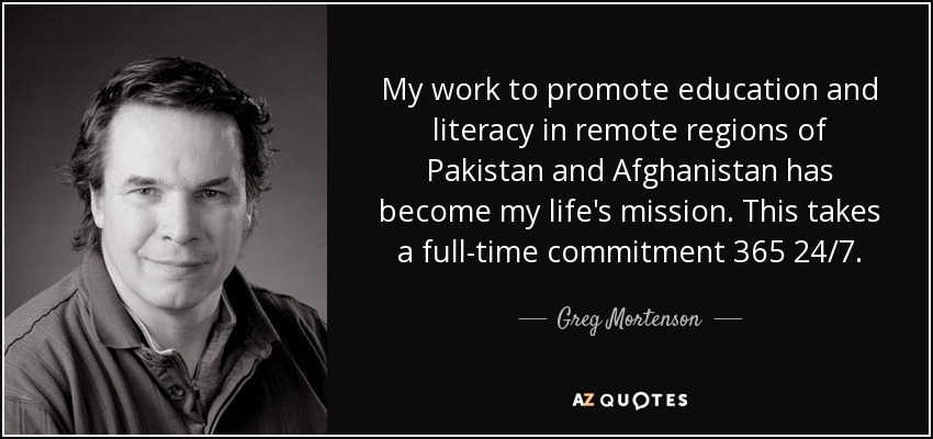 My work to promote education and literacy in remote regions of Pakistan and Afghanistan has become my life's mission. This takes a full-time commitment 365 24/7. - Greg Mortenson