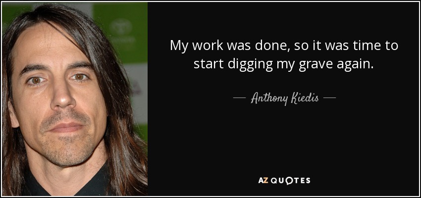 My work was done, so it was time to start digging my grave again. - Anthony Kiedis