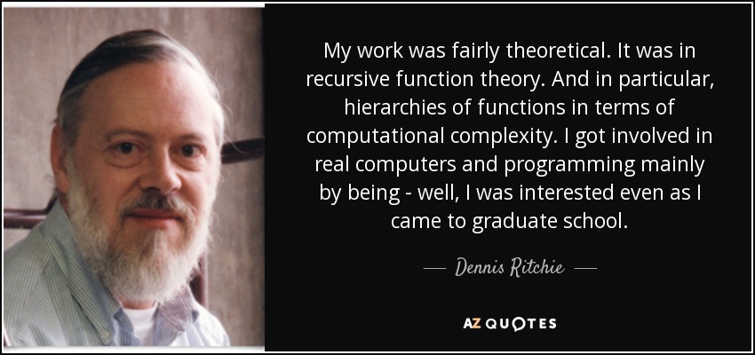 My work was fairly theoretical. It was in recursive function theory. And in particular, hierarchies of functions in terms of computational complexity. I got involved in real computers and programming mainly by being - well, I was interested even as I came to graduate school. - Dennis Ritchie