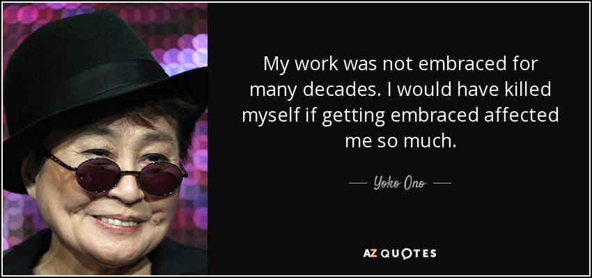 My work was not embraced for many decades. I would have killed myself if getting embraced affected me so much. - Yoko Ono