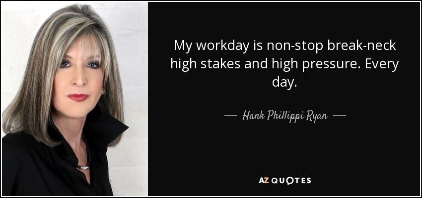 My workday is non-stop break-neck high stakes and high pressure. Every day. - Hank Phillippi Ryan