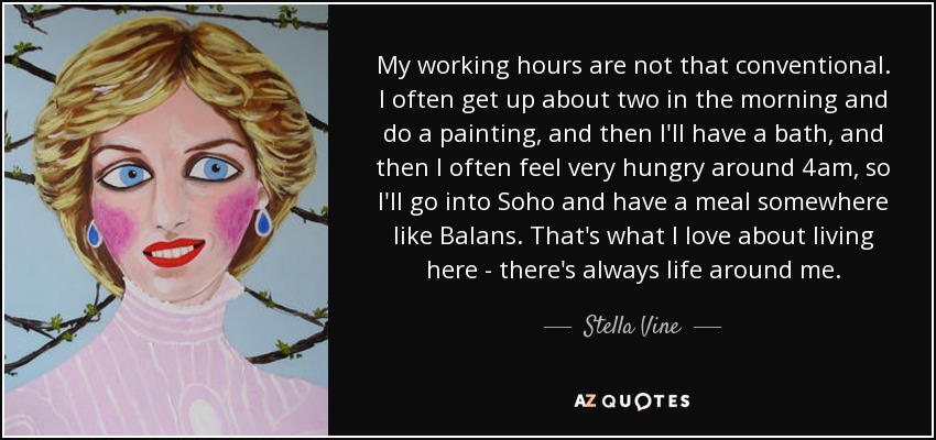 My working hours are not that conventional. I often get up about two in the morning and do a painting, and then I'll have a bath, and then I often feel very hungry around 4am, so I'll go into Soho and have a meal somewhere like Balans. That's what I love about living here - there's always life around me. - Stella Vine