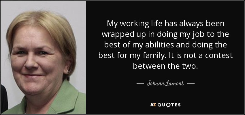 My working life has always been wrapped up in doing my job to the best of my abilities and doing the best for my family. It is not a contest between the two. - Johann Lamont