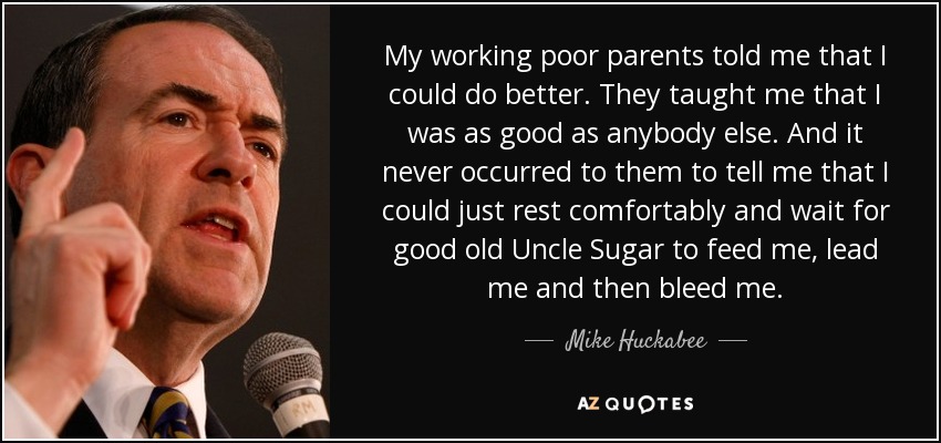 My working poor parents told me that I could do better. They taught me that I was as good as anybody else. And it never occurred to them to tell me that I could just rest comfortably and wait for good old Uncle Sugar to feed me, lead me and then bleed me. - Mike Huckabee
