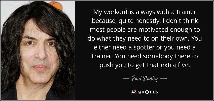 My workout is always with a trainer because, quite honestly, I don't think most people are motivated enough to do what they need to on their own. You either need a spotter or you need a trainer. You need somebody there to push you to get that extra five. - Paul Stanley