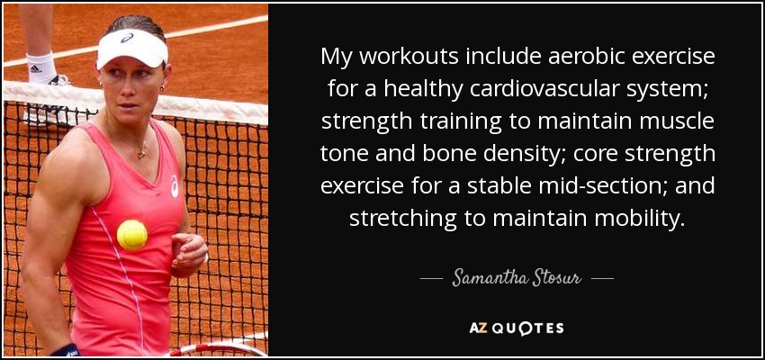 My workouts include aerobic exercise for a healthy cardiovascular system; strength training to maintain muscle tone and bone density; core strength exercise for a stable mid-section; and stretching to maintain mobility. - Samantha Stosur