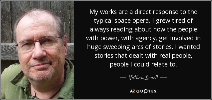 My works are a direct response to the typical space opera. I grew tired of always reading about how the people with power, with agency, get involved in huge sweeping arcs of stories. I wanted stories that dealt with real people, people I could relate to. - Nathan Lowell