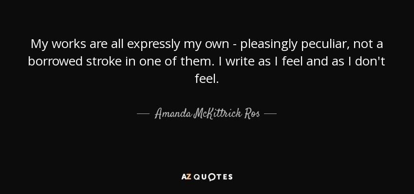 My works are all expressly my own - pleasingly peculiar, not a borrowed stroke in one of them. I write as I feel and as I don't feel. - Amanda McKittrick Ros