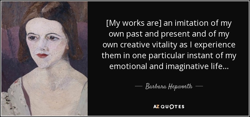 [My works are] an imitation of my own past and present and of my own creative vitality as I experience them in one particular instant of my emotional and imaginative life. . . - Barbara Hepworth