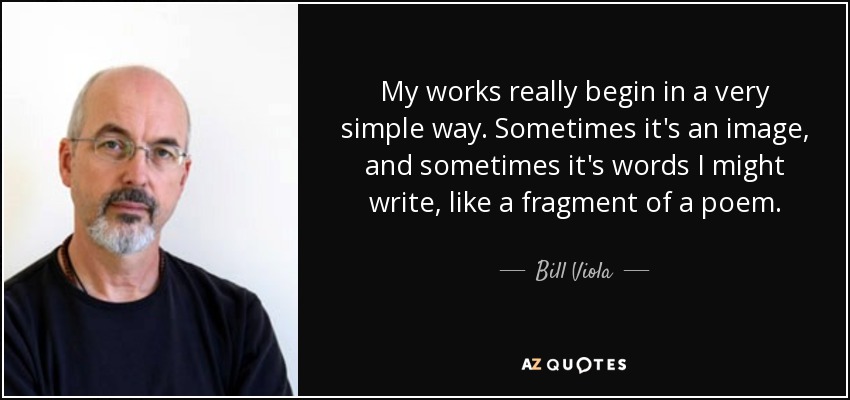 My works really begin in a very simple way. Sometimes it's an image, and sometimes it's words I might write, like a fragment of a poem. - Bill Viola