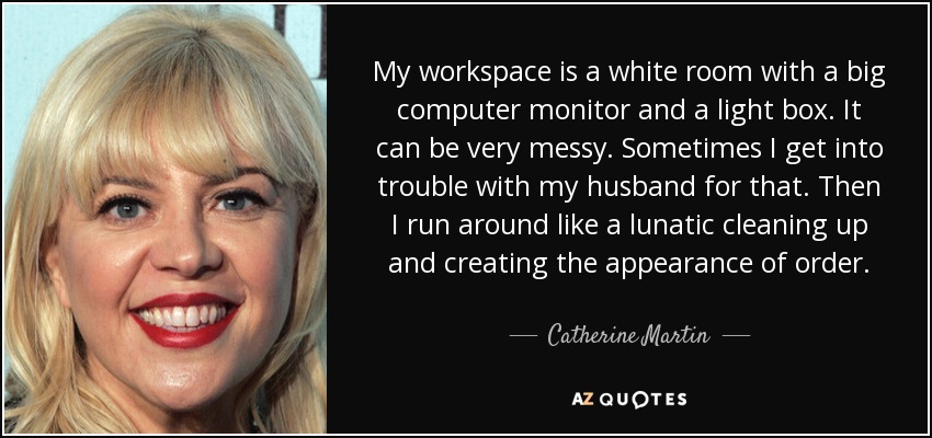 My workspace is a white room with a big computer monitor and a light box. It can be very messy. Sometimes I get into trouble with my husband for that. Then I run around like a lunatic cleaning up and creating the appearance of order. - Catherine Martin