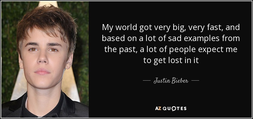My world got very big, very fast, and based on a lot of sad examples from the past, a lot of people expect me to get lost in it - Justin Bieber