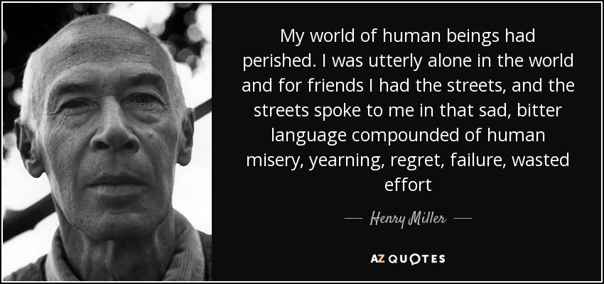 My world of human beings had perished. I was utterly alone in the world and for friends I had the streets, and the streets spoke to me in that sad, bitter language compounded of human misery, yearning, regret, failure, wasted effort - Henry Miller