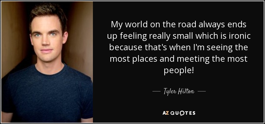 My world on the road always ends up feeling really small which is ironic because that's when I'm seeing the most places and meeting the most people! - Tyler Hilton