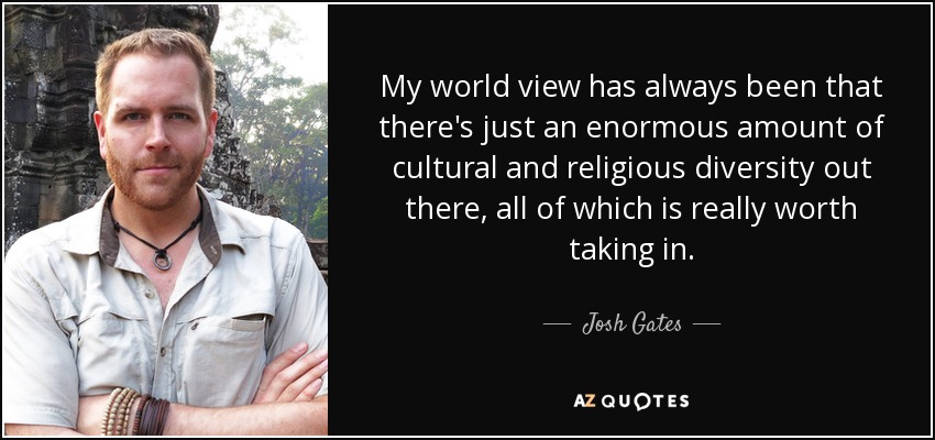 My world view has always been that there's just an enormous amount of cultural and religious diversity out there, all of which is really worth taking in. - Josh Gates