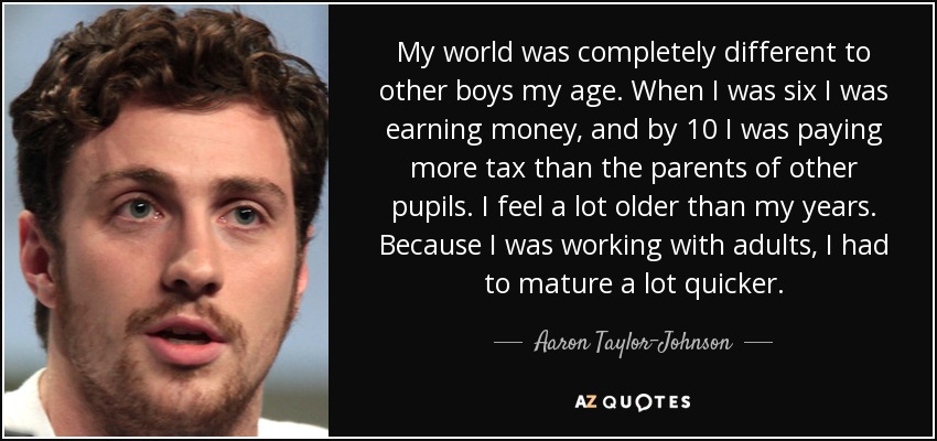 My world was completely different to other boys my age. When I was six I was earning money, and by 10 I was paying more tax than the parents of other pupils. I feel a lot older than my years. Because I was working with adults, I had to mature a lot quicker. - Aaron Taylor-Johnson