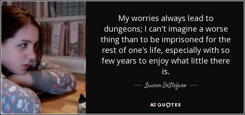 My worries always lead to dungeons; I can't imagine a worse thing than to be imprisoned for the rest of one's life, especially with so few years to enjoy what little there is. - Lauren DeStefano