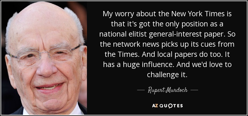 My worry about the New York Times is that it's got the only position as a national elitist general-interest paper. So the network news picks up its cues from the Times. And local papers do too. It has a huge influence. And we'd love to challenge it. - Rupert Murdoch