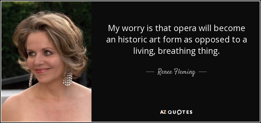 My worry is that opera will become an historic art form as opposed to a living, breathing thing. - Renee Fleming