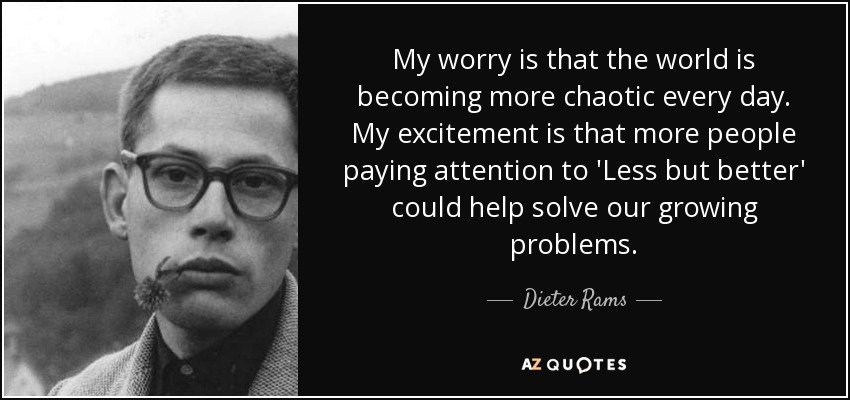 My worry is that the world is becoming more chaotic every day. My excitement is that more people paying attention to 'Less but better' could help solve our growing problems. - Dieter Rams