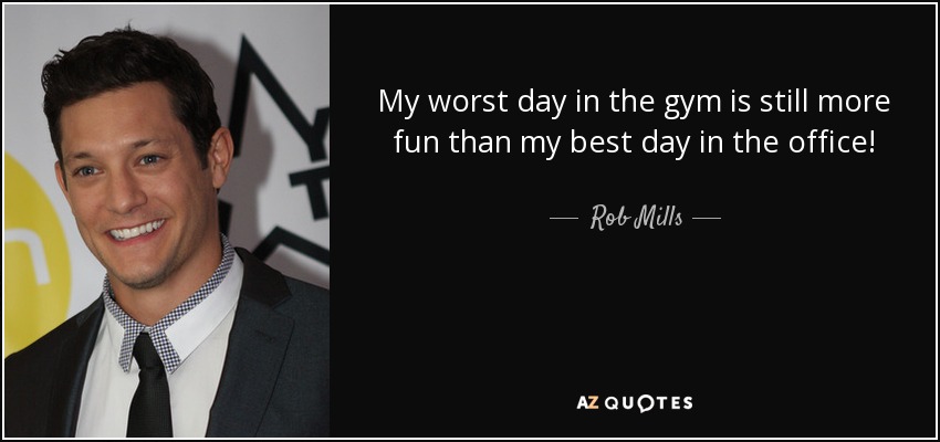 My worst day in the gym is still more fun than my best day in the office! - Rob Mills