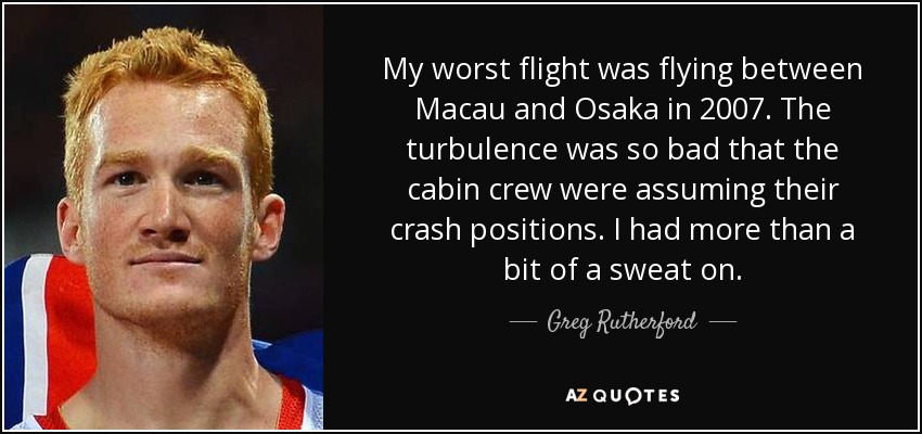 My worst flight was flying between Macau and Osaka in 2007. The turbulence was so bad that the cabin crew were assuming their crash positions. I had more than a bit of a sweat on. - Greg Rutherford