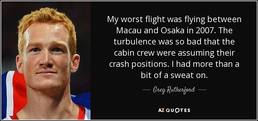 My worst flight was flying between Macau and Osaka in 2007. The turbulence was so bad that the cabin crew were assuming their crash positions. I had more than a bit of a sweat on. - Greg Rutherford