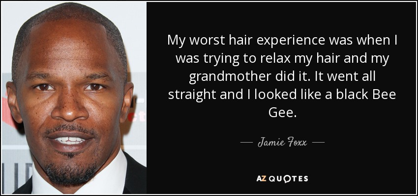 My worst hair experience was when I was trying to relax my hair and my grandmother did it. It went all straight and I looked like a black Bee Gee. - Jamie Foxx
