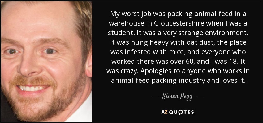 My worst job was packing animal feed in a warehouse in Gloucestershire when I was a student. It was a very strange environment. It was hung heavy with oat dust, the place was infested with mice, and everyone who worked there was over 60, and I was 18. It was crazy. Apologies to anyone who works in animal-feed packing industry and loves it. - Simon Pegg