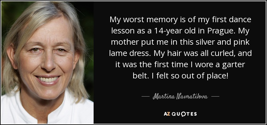 My worst memory is of my first dance lesson as a 14-year old in Prague. My mother put me in this silver and pink lame dress. My hair was all curled, and it was the first time I wore a garter belt. I felt so out of place! - Martina Navratilova