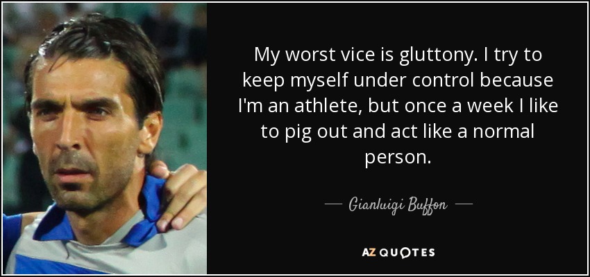 My worst vice is gluttony. I try to keep myself under control because I'm an athlete, but once a week I like to pig out and act like a normal person. - Gianluigi Buffon