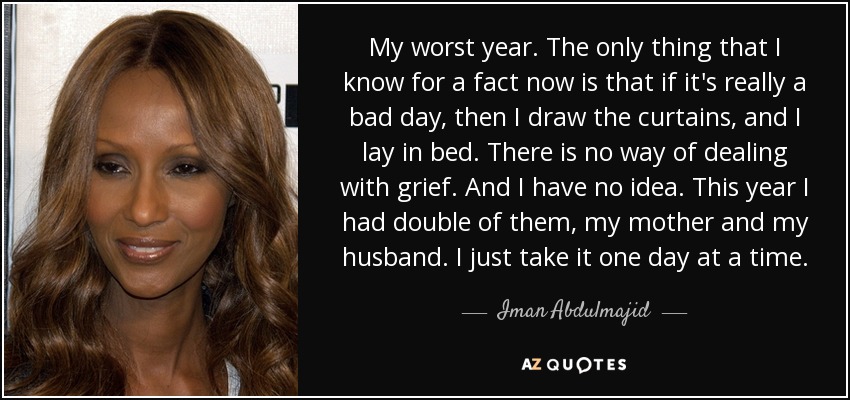 My worst year. The only thing that I know for a fact now is that if it's really a bad day, then I draw the curtains, and I lay in bed. There is no way of dealing with grief. And I have no idea. This year I had double of them, my mother and my husband. I just take it one day at a time. - Iman Abdulmajid