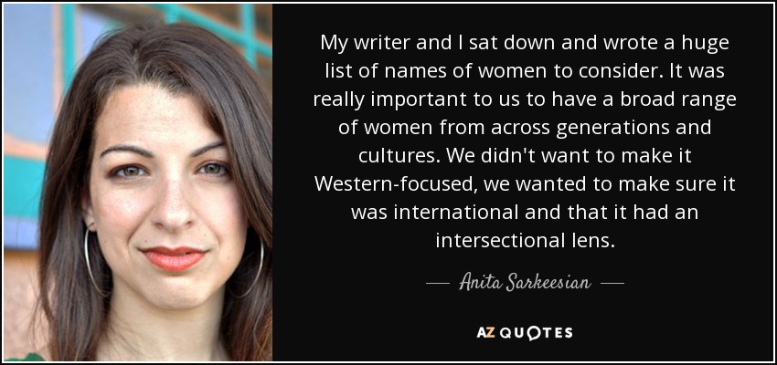 My writer and I sat down and wrote a huge list of names of women to consider. It was really important to us to have a broad range of women from across generations and cultures. We didn't want to make it Western-focused, we wanted to make sure it was international and that it had an intersectional lens. - Anita Sarkeesian