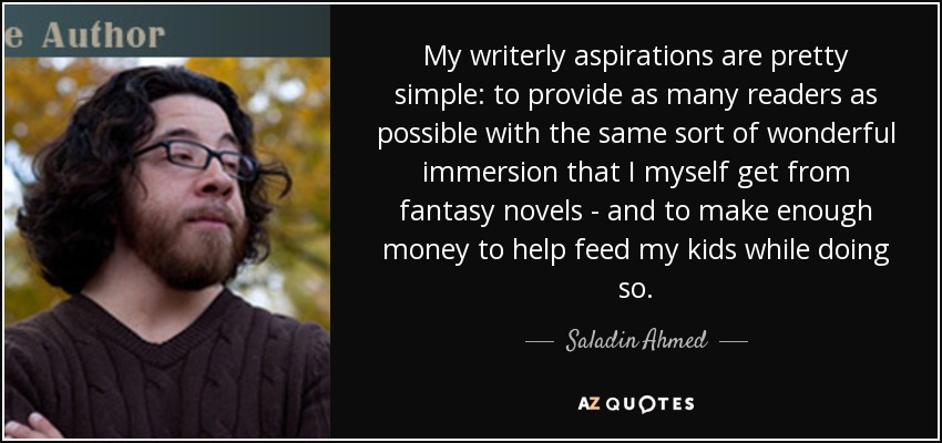 My writerly aspirations are pretty simple: to provide as many readers as possible with the same sort of wonderful immersion that I myself get from fantasy novels - and to make enough money to help feed my kids while doing so. - Saladin Ahmed