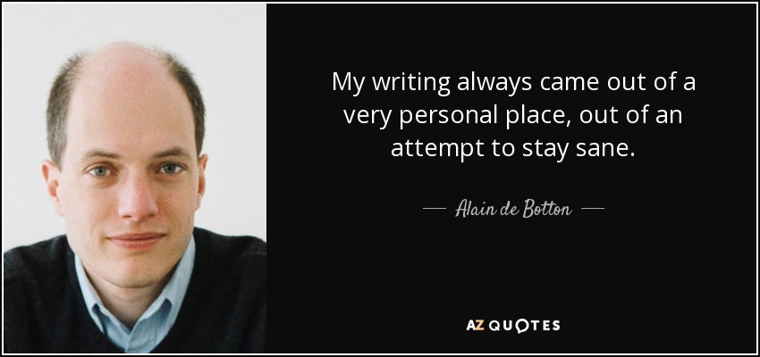 My writing always came out of a very personal place, out of an attempt to stay sane. - Alain de Botton