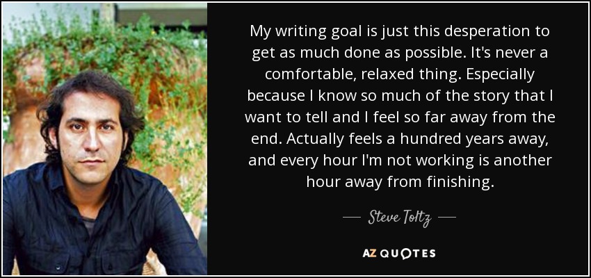 My writing goal is just this desperation to get as much done as possible. It's never a comfortable, relaxed thing. Especially because I know so much of the story that I want to tell and I feel so far away from the end. Actually feels a hundred years away, and every hour I'm not working is another hour away from finishing. - Steve Toltz