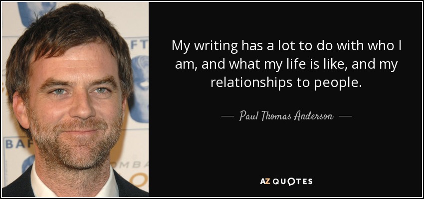 My writing has a lot to do with who I am, and what my life is like, and my relationships to people. - Paul Thomas Anderson