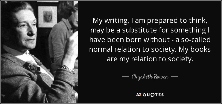 My writing, I am prepared to think, may be a substitute for something I have been born without - a so-called normal relation to society. My books are my relation to society. - Elizabeth Bowen
