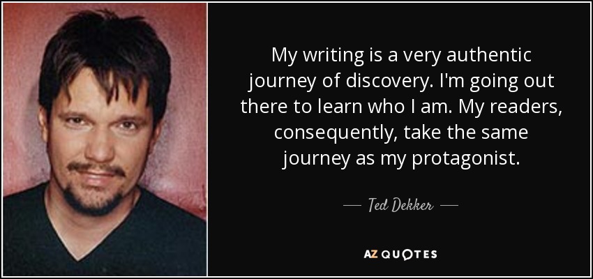 My writing is a very authentic journey of discovery. I'm going out there to learn who I am. My readers, consequently, take the same journey as my protagonist. - Ted Dekker