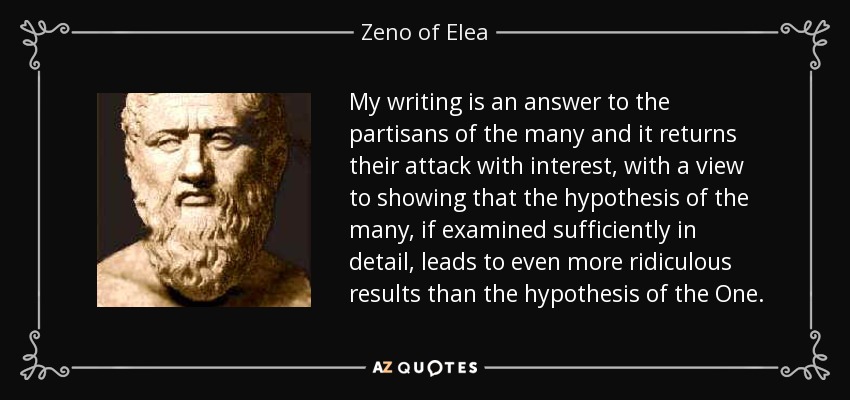 My writing is an answer to the partisans of the many and it returns their attack with interest, with a view to showing that the hypothesis of the many, if examined sufficiently in detail, leads to even more ridiculous results than the hypothesis of the One. - Zeno of Elea