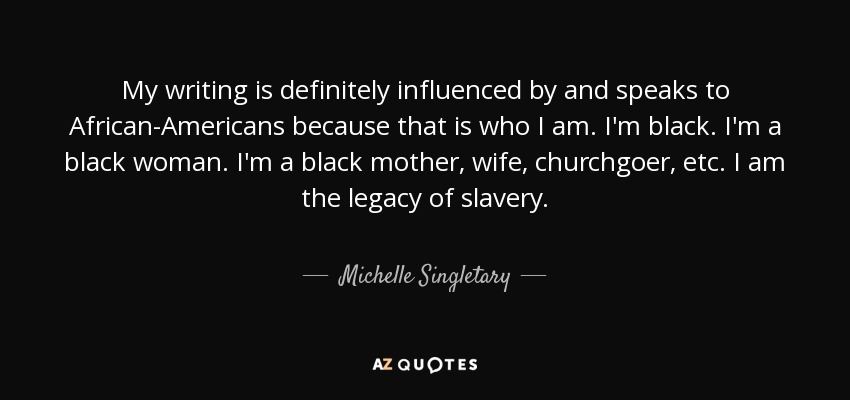 My writing is definitely influenced by and speaks to African-Americans because that is who I am. I'm black. I'm a black woman. I'm a black mother, wife, churchgoer, etc. I am the legacy of slavery. - Michelle Singletary